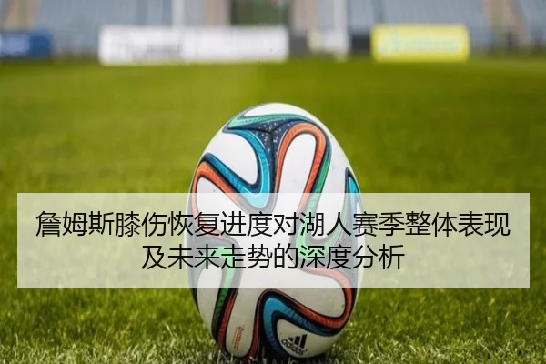 詹姆斯膝伤恢复进度对湖人赛季整体表现及未来走势的深度分析